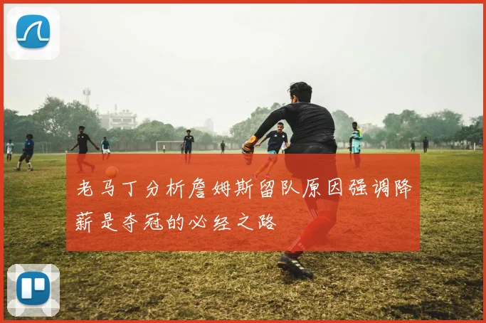 老马丁分析詹姆斯留队原因强调降薪是夺冠的必经之路