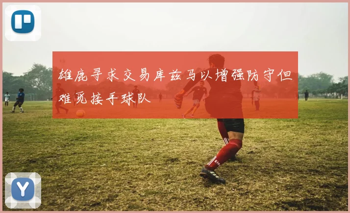 雄鹿寻求交易库兹马以增强防守但难觅接手球队
