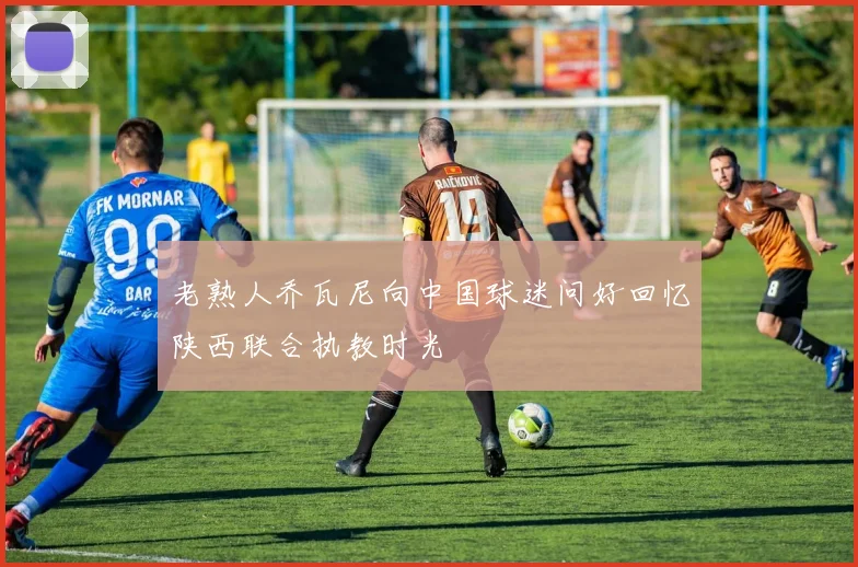 老熟人乔瓦尼向中国球迷问好回忆陕西联合执教时光