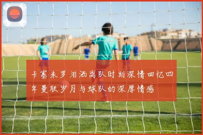 卡塞米罗泪洒离队时刻深情回忆四年曼联岁月与球队的深厚情感