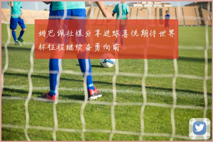 姆巴佩社媒分享进球喜悦期待世界杯征程继续奋勇向前