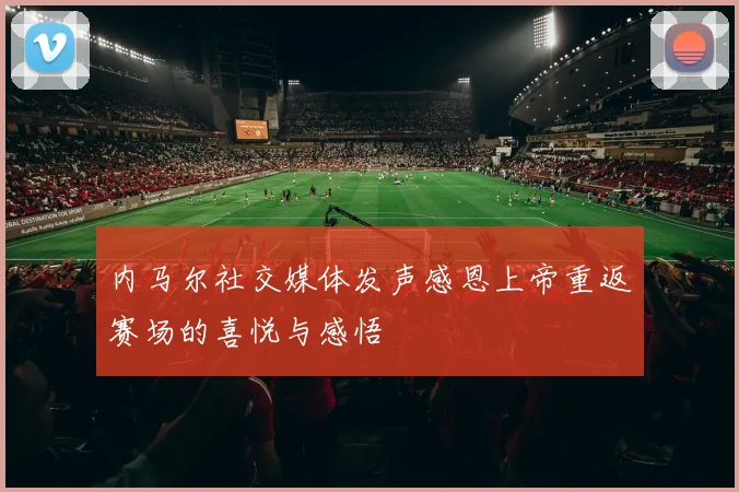 内马尔社交媒体发声感恩上帝重返赛场的喜悦与感悟