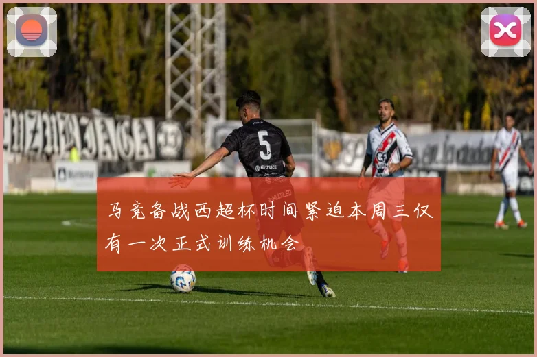 马竞备战西超杯时间紧迫本周三仅有一次正式训练机会