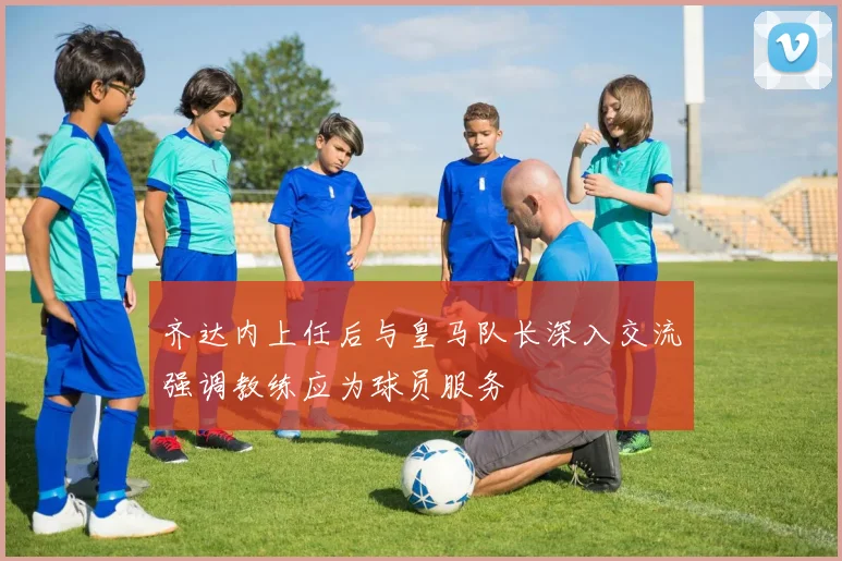 齐达内上任后与皇马队长深入交流强调教练应为球员服务