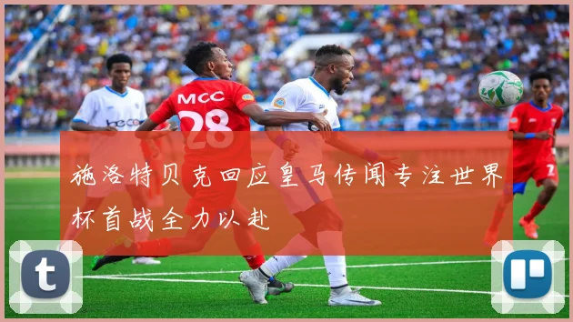 施洛特贝克回应皇马传闻专注世界杯首战全力以赴