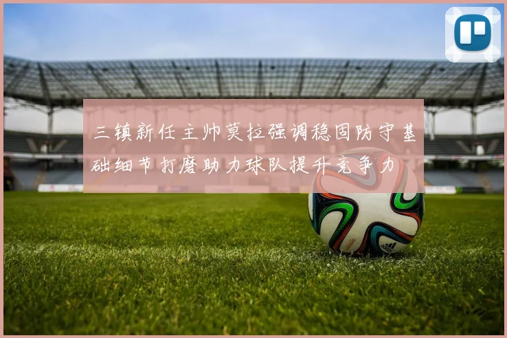 三镇新任主帅莫拉强调稳固防守基础细节打磨助力球队提升竞争力