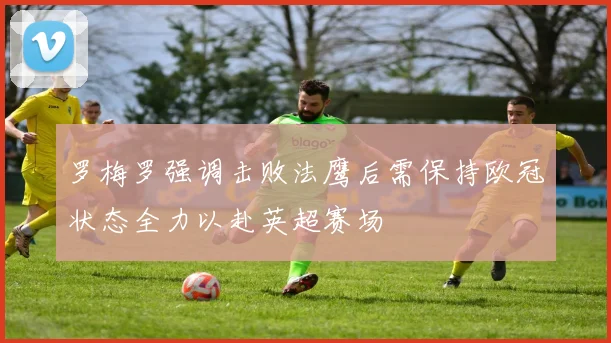 罗梅罗强调击败法鹰后需保持欧冠状态全力以赴英超赛场