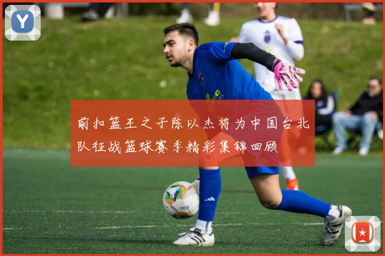 前扣篮王之子陈以杰将为中国台北队征战篮球赛季精彩集锦回顾