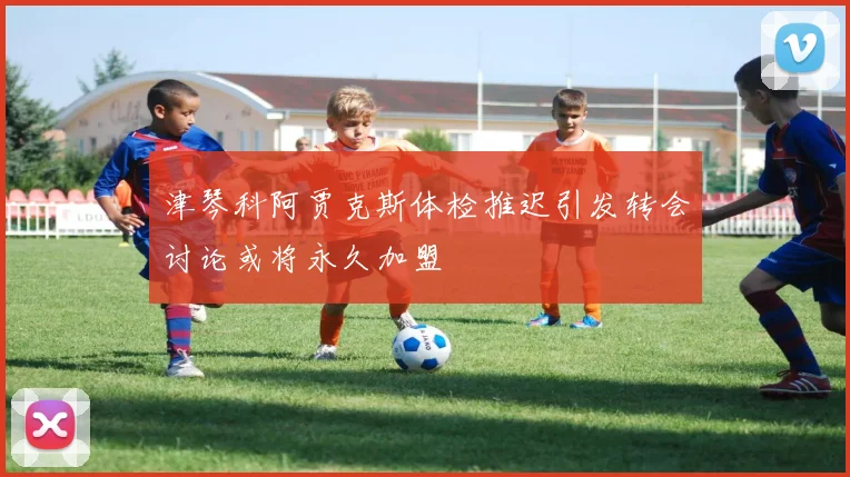 津琴科阿贾克斯体检推迟引发转会讨论或将永久加盟