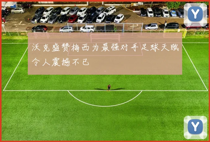 沃克盛赞梅西为最强对手足球天赋令人震撼不已