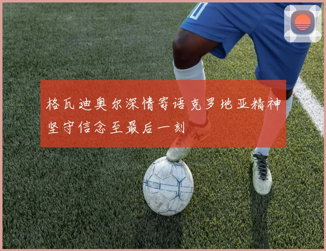 格瓦迪奥尔深情寄语克罗地亚精神坚守信念至最后一刻