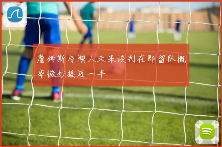 詹姆斯与湖人未来谈判在即留队概率微妙接近一半