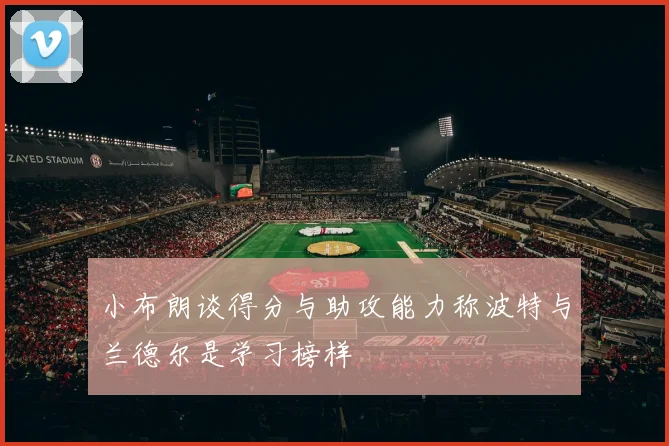 小布朗谈得分与助攻能力称波特与兰德尔是学习榜样
