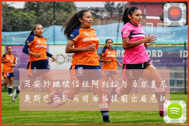 若安帅继续信任阿利松与马尔基尼奥斯巴西队或将面临提前出局危机