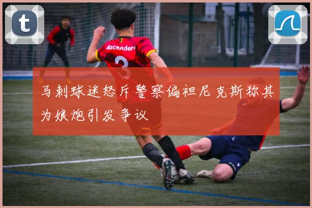 马刺球迷怒斥警察偏袒尼克斯称其为娘炮引发争议