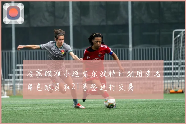 活塞瞄准小迈克尔波特计划用多名角色球员和21号签进行交易