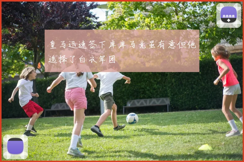 皇马迅速签下库库马竞虽有意但他选择了白衣军团