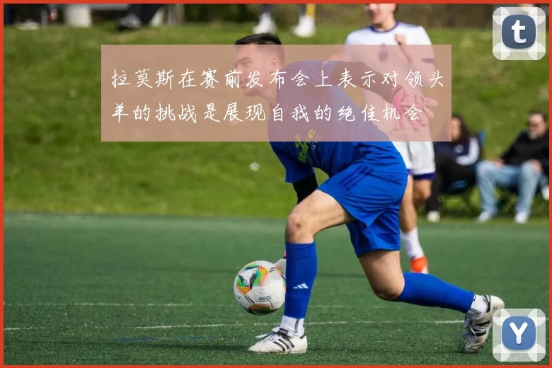 拉莫斯在赛前发布会上表示对领头羊的挑战是展现自我的绝佳机会
