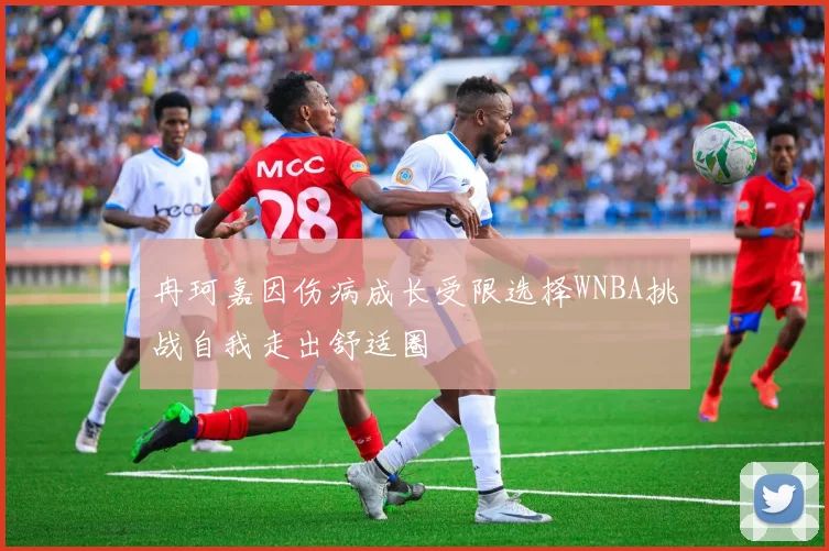冉珂嘉因伤病成长受限选择WNBA挑战自我走出舒适圈