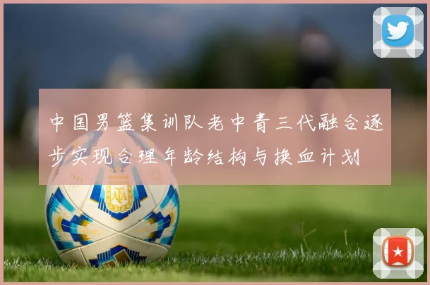 中国男篮集训队老中青三代融合逐步实现合理年龄结构与换血计划