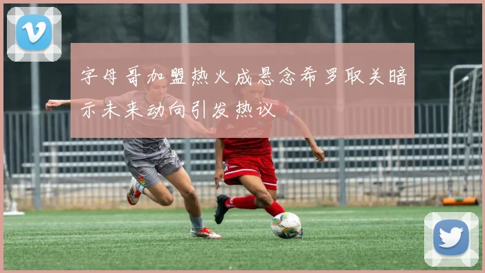 字母哥加盟热火成悬念希罗取关暗示未来动向引发热议