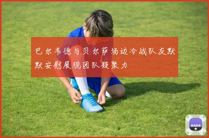 巴尔韦德与贝尔萨场边冷战队友默默安慰展现团队凝聚力