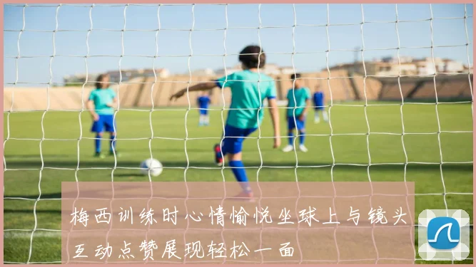 梅西训练时心情愉悦坐球上与镜头互动点赞展现轻松一面