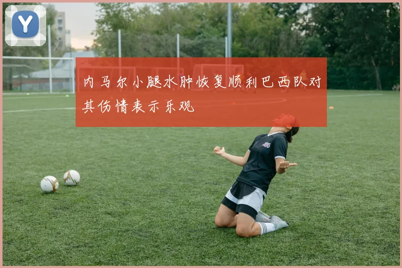 内马尔小腿水肿恢复顺利巴西队对其伤情表示乐观