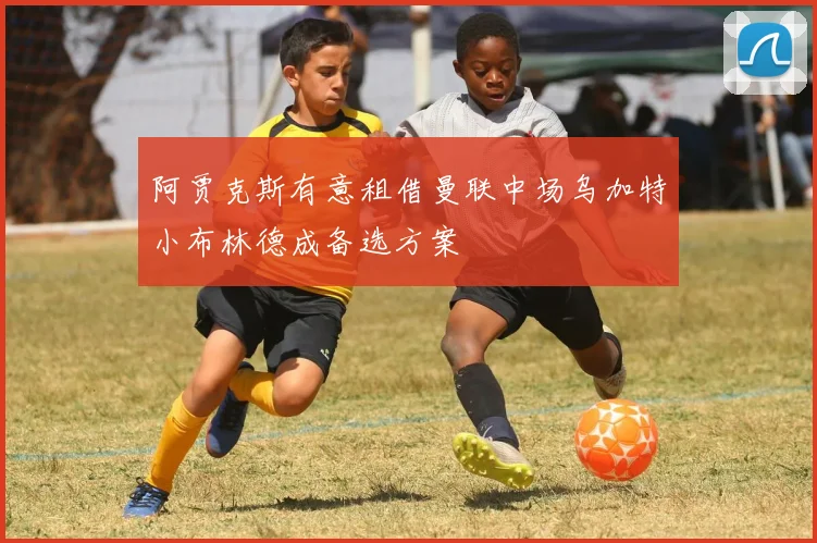 阿贾克斯有意租借曼联中场乌加特小布林德成备选方案