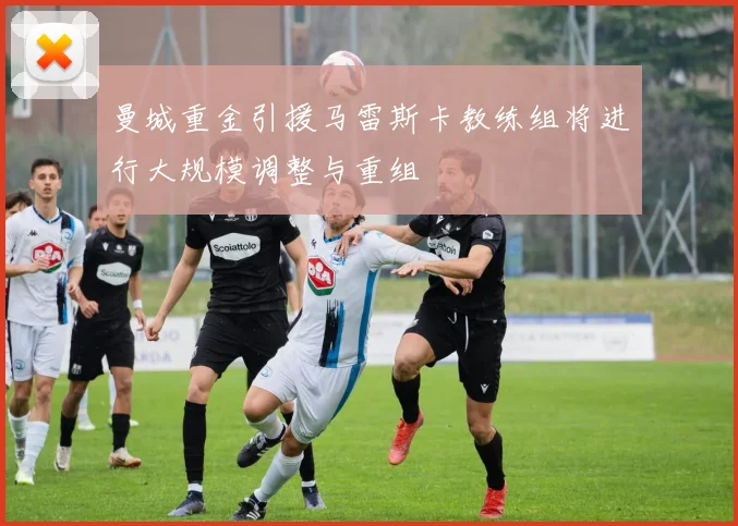 曼城重金引援马雷斯卡教练组将进行大规模调整与重组