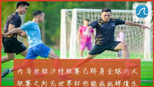 内马尔称沙特联赛已跻身全球六大联赛之列无世界杯也能成就辉煌生涯
