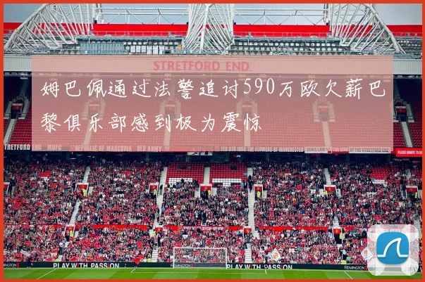 姆巴佩通过法警追讨590万欧欠薪巴黎俱乐部感到极为震惊