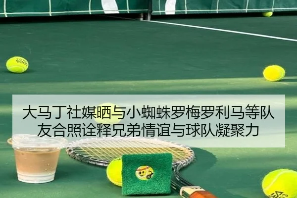 大马丁社媒晒与小蜘蛛罗梅罗利马等队友合照诠释兄弟情谊与球队凝聚力 - mk.com